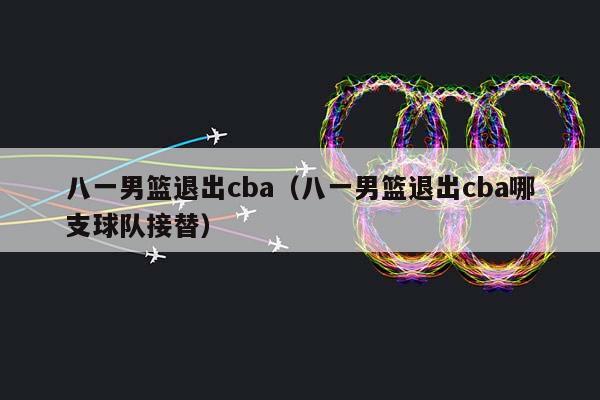 八一男篮退出CBA（八一男篮退出CBA哪支球队接替）插图