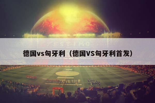 德国vs匈牙利（德国VS匈牙利首发）插图