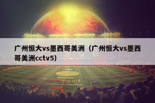 广州恒大vs墨西哥美洲（广州恒大vs墨西哥美洲cctv5）插图