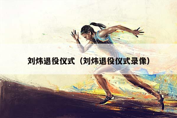 刘炜退役仪式（刘炜退役仪式录像）插图