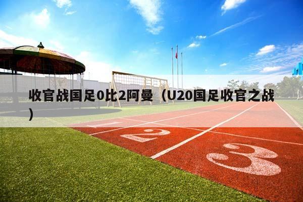 收官战国足0比2阿曼（U20国足收官之战）插图