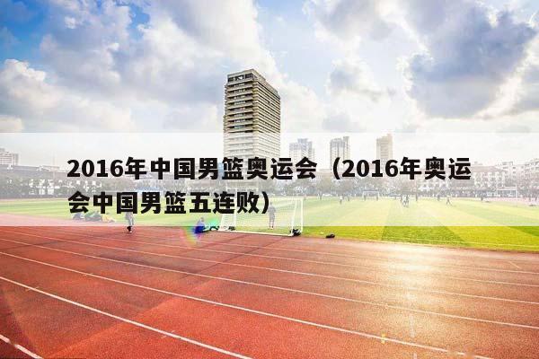 2016年中国男篮奥运会（2016年奥运会中国男篮五连败）插图