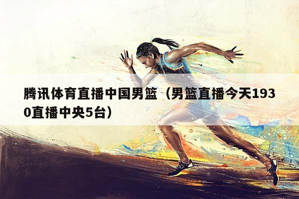 腾讯体育直播中国男篮（男篮直播今天1930直播中央5台）插图