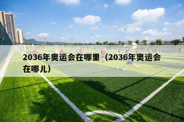 2036年奥运会在哪里（2036年奥运会在哪儿）插图