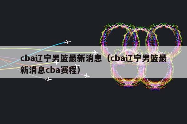 CBA辽宁男篮最新消息（CBA辽宁男篮最新消息CBA赛程）插图