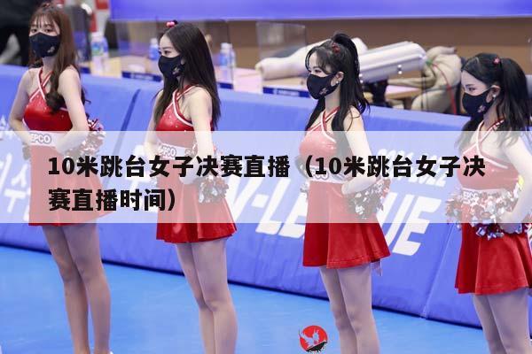 10米跳台女子决赛直播（10米跳台女子决赛直播时间）插图