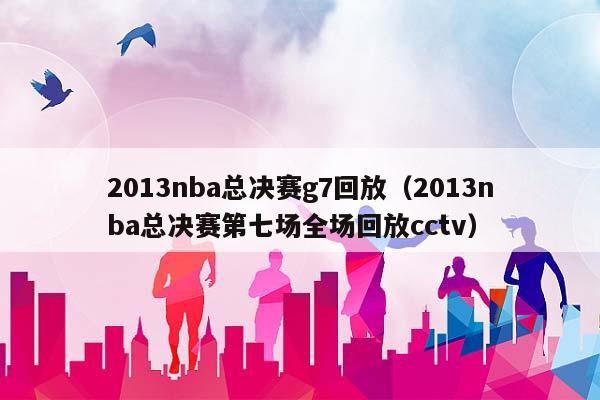 2013NBA总决赛g7回放（2013NBA总决赛第七场全场回放cctv）插图