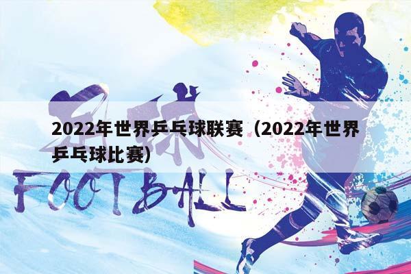 2023年世界乒乓球联赛（2023年世界乒乓球比赛）插图