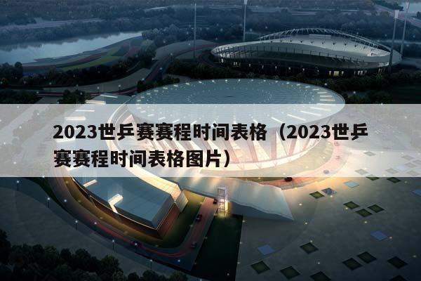 2023世乒赛赛程时间表格（2023世乒赛赛程时间表格图片）插图