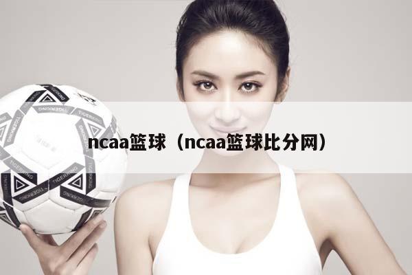 ncaa篮球（ncaa篮球比分网）插图