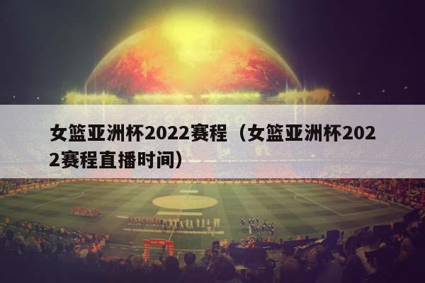 女篮亚洲杯2023赛程（女篮亚洲杯2023赛程直播时间）插图