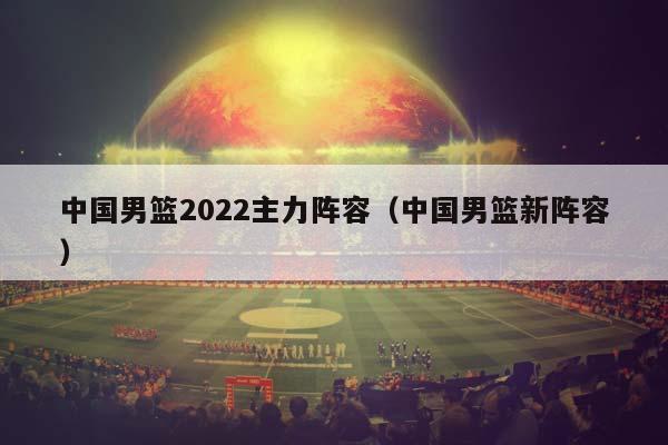 中国男篮2023主力阵容（中国男篮新阵容）插图