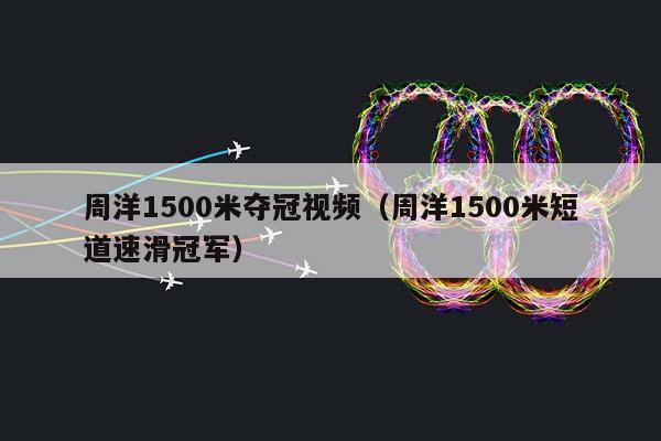 周洋1500米夺冠视频（周洋1500米短道速滑冠军）插图