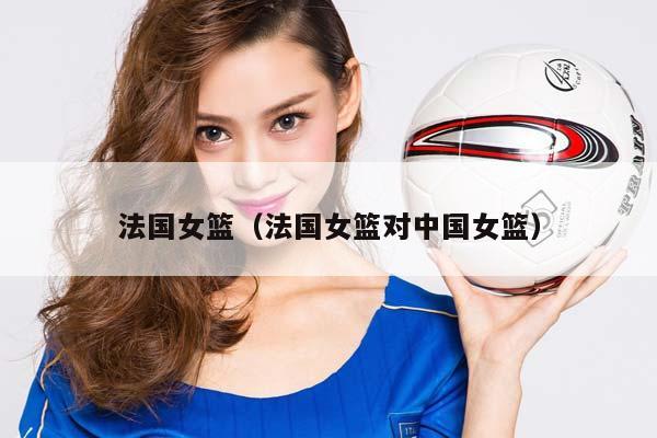 法国女篮（法国女篮对中国女篮）插图