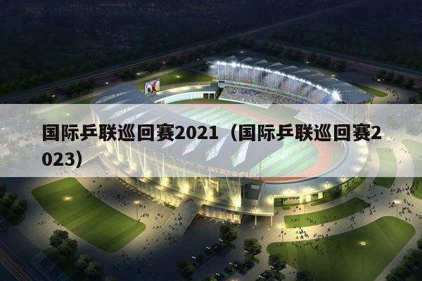 国际乒联巡回赛2023（国际乒联巡回赛2023）插图