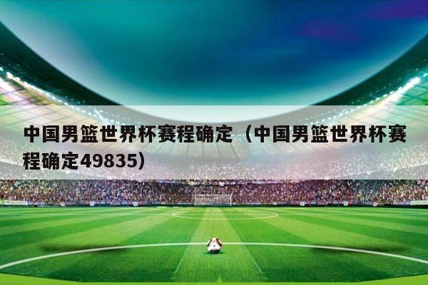 中国男篮世界杯赛程确定（中国男篮世界杯赛程确定49835）插图
