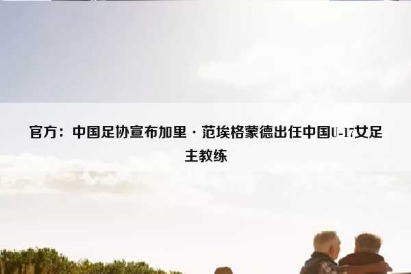 （中国u17女足现任主教练）官方：中国足协宣布加里·范埃格蒙德出任中国U-17女足主教练插图