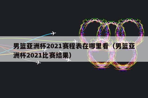 男篮亚洲杯2023赛程表在哪里看（男篮亚洲杯2023比赛结果）插图