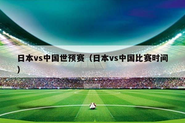 日本vs中国世预赛（日本vs中国比赛时间）插图